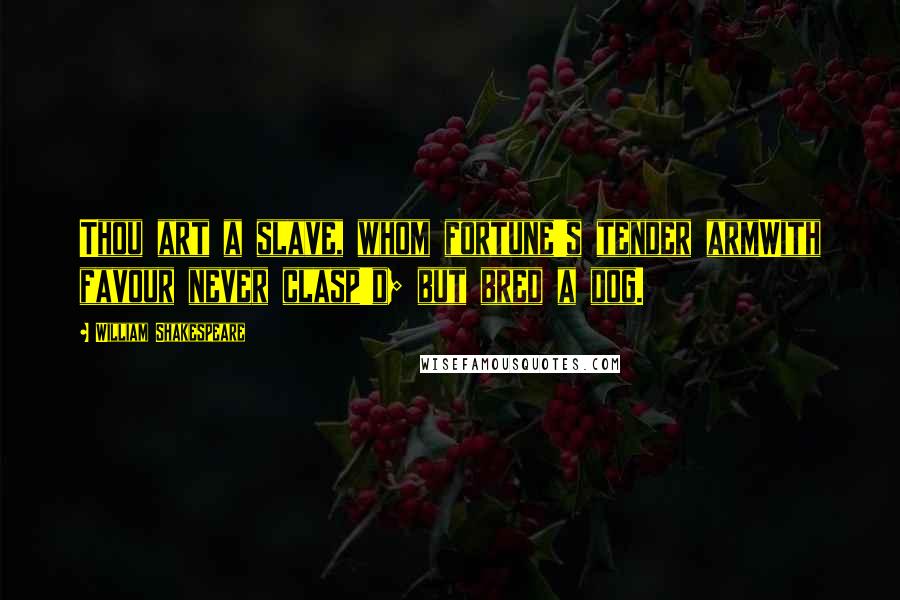 William Shakespeare Quotes: Thou art a slave, whom fortune's tender armWith favour never clasp'd; but bred a dog.