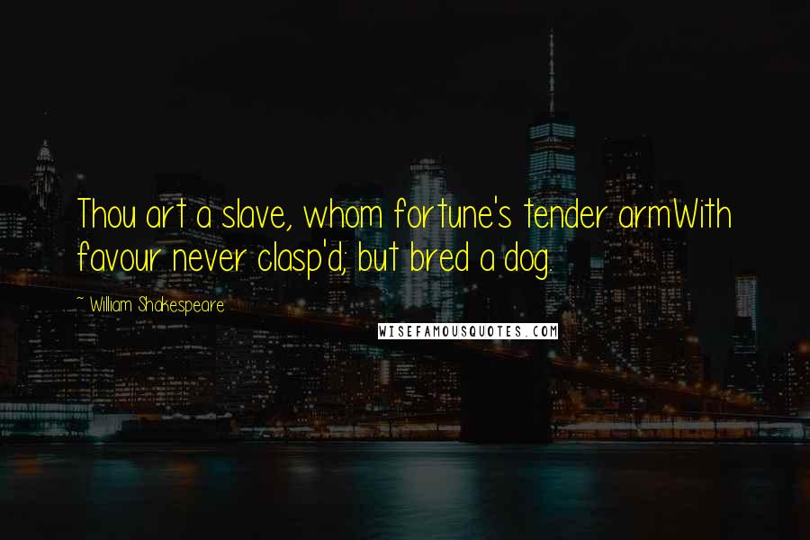 William Shakespeare Quotes: Thou art a slave, whom fortune's tender armWith favour never clasp'd; but bred a dog.