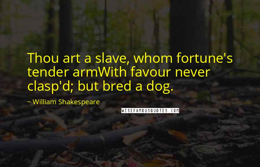 William Shakespeare Quotes: Thou art a slave, whom fortune's tender armWith favour never clasp'd; but bred a dog.