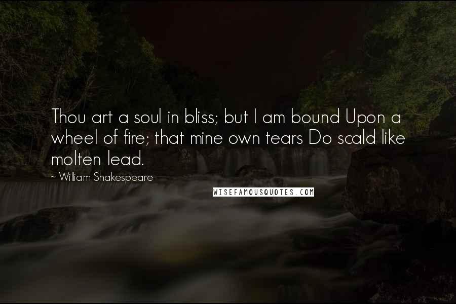 William Shakespeare Quotes: Thou art a soul in bliss; but I am bound Upon a wheel of fire; that mine own tears Do scald like molten lead.