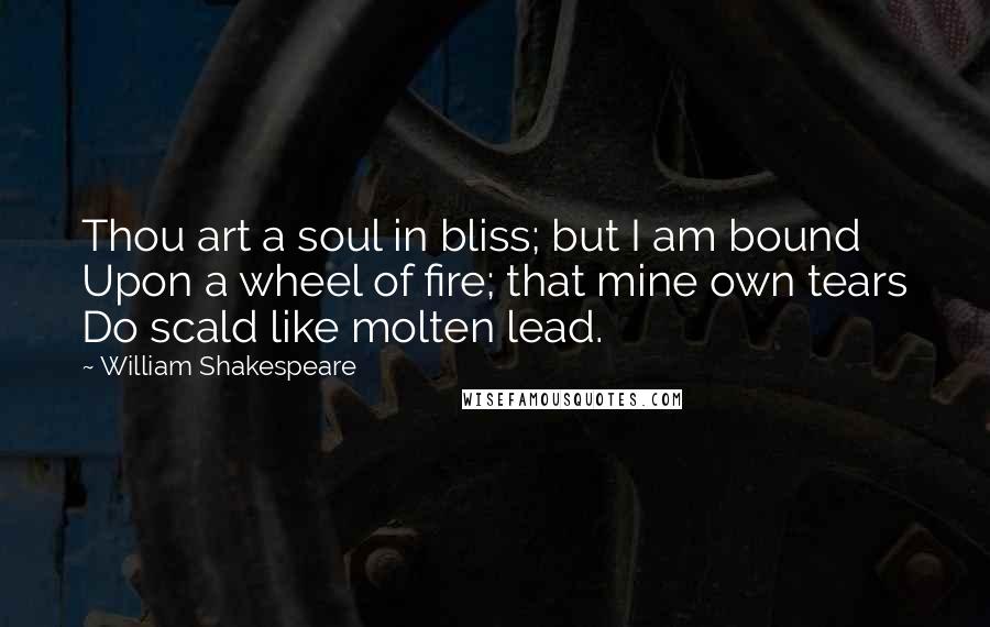 William Shakespeare Quotes: Thou art a soul in bliss; but I am bound Upon a wheel of fire; that mine own tears Do scald like molten lead.