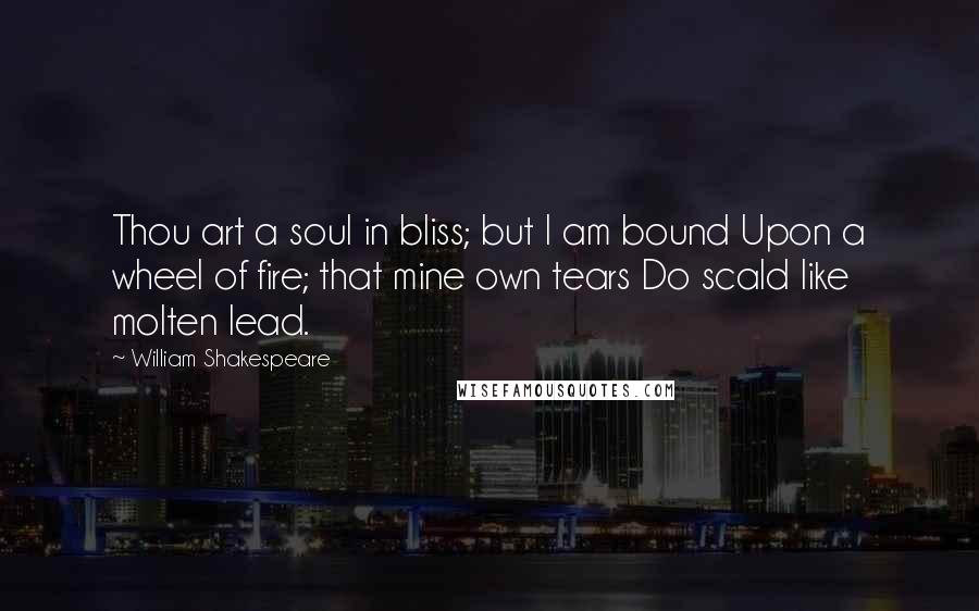 William Shakespeare Quotes: Thou art a soul in bliss; but I am bound Upon a wheel of fire; that mine own tears Do scald like molten lead.