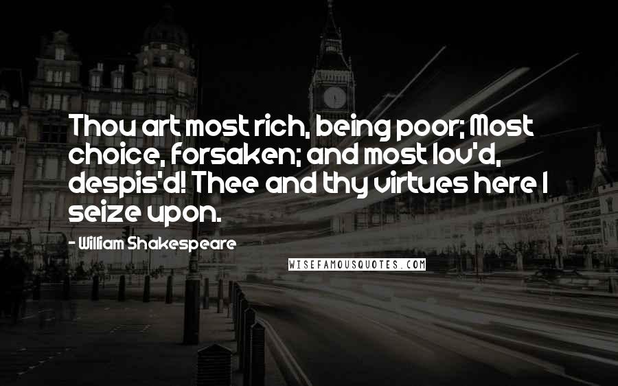 William Shakespeare Quotes: Thou art most rich, being poor; Most choice, forsaken; and most lov'd, despis'd! Thee and thy virtues here I seize upon.