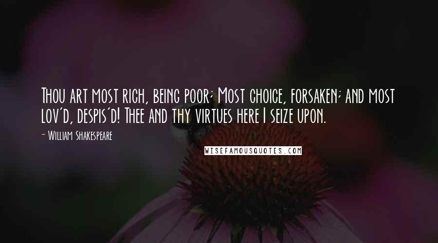 William Shakespeare Quotes: Thou art most rich, being poor; Most choice, forsaken; and most lov'd, despis'd! Thee and thy virtues here I seize upon.