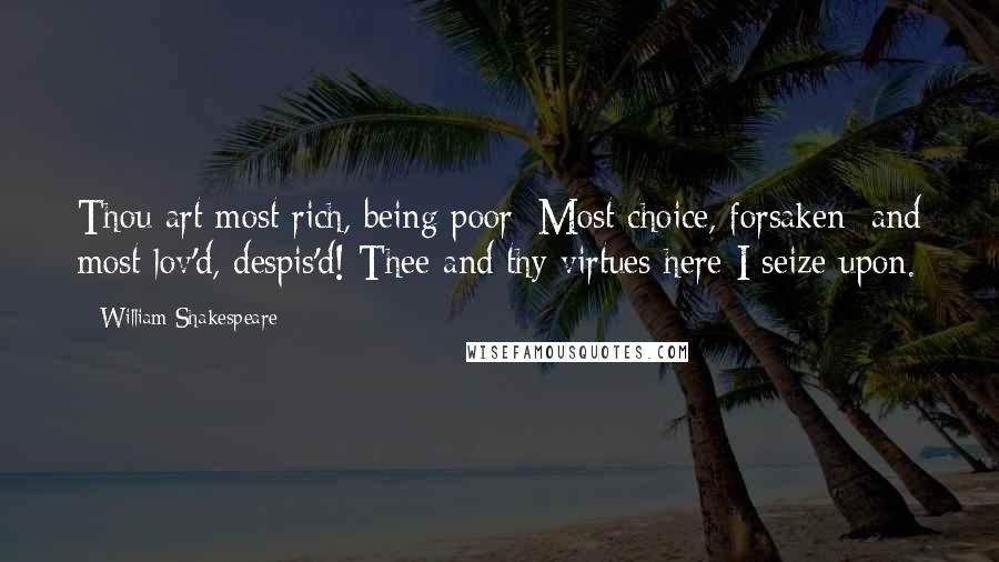 William Shakespeare Quotes: Thou art most rich, being poor; Most choice, forsaken; and most lov'd, despis'd! Thee and thy virtues here I seize upon.