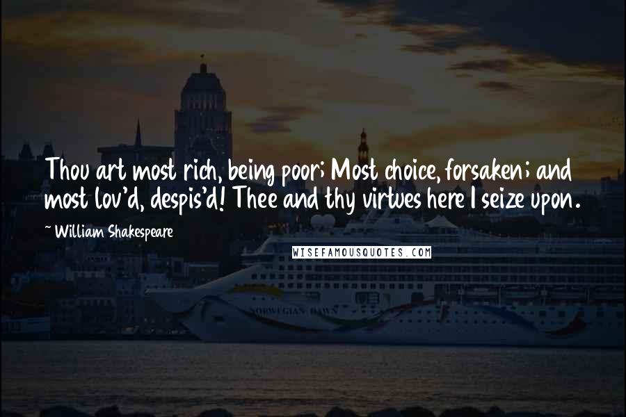 William Shakespeare Quotes: Thou art most rich, being poor; Most choice, forsaken; and most lov'd, despis'd! Thee and thy virtues here I seize upon.