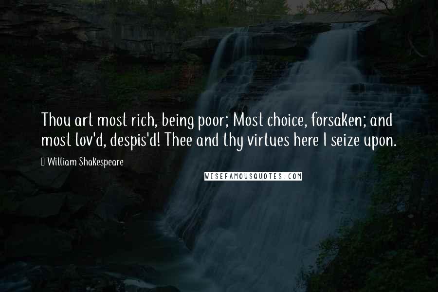 William Shakespeare Quotes: Thou art most rich, being poor; Most choice, forsaken; and most lov'd, despis'd! Thee and thy virtues here I seize upon.