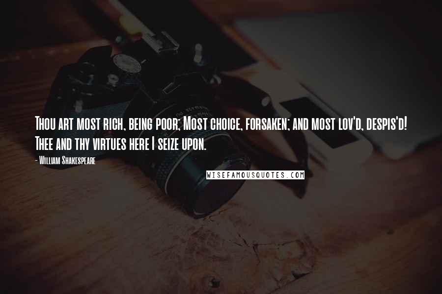 William Shakespeare Quotes: Thou art most rich, being poor; Most choice, forsaken; and most lov'd, despis'd! Thee and thy virtues here I seize upon.