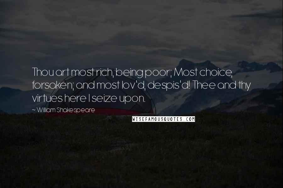 William Shakespeare Quotes: Thou art most rich, being poor; Most choice, forsaken; and most lov'd, despis'd! Thee and thy virtues here I seize upon.