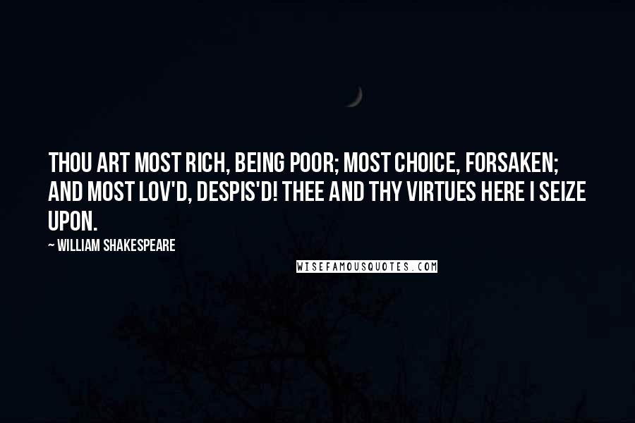 William Shakespeare Quotes: Thou art most rich, being poor; Most choice, forsaken; and most lov'd, despis'd! Thee and thy virtues here I seize upon.