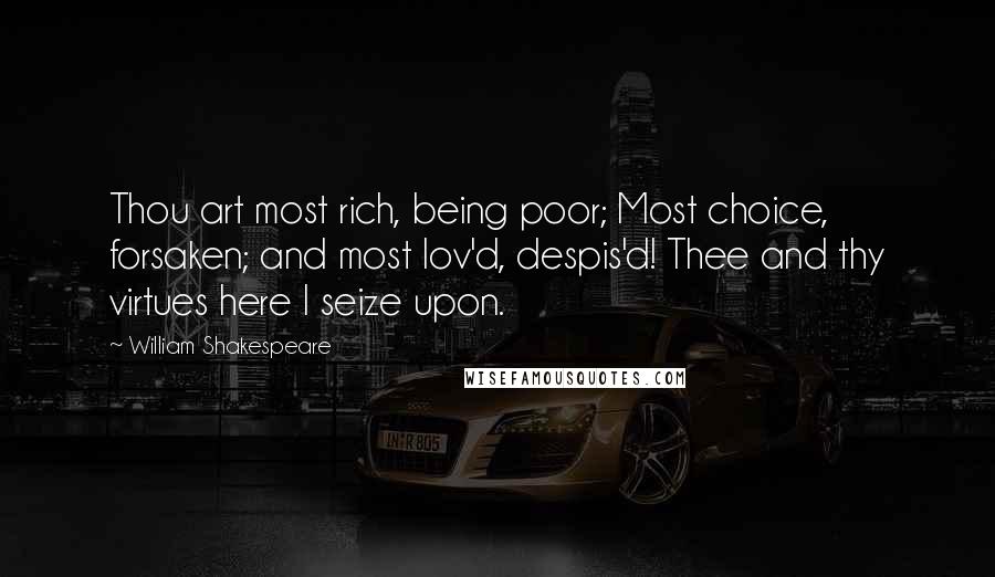 William Shakespeare Quotes: Thou art most rich, being poor; Most choice, forsaken; and most lov'd, despis'd! Thee and thy virtues here I seize upon.