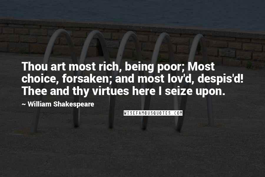 William Shakespeare Quotes: Thou art most rich, being poor; Most choice, forsaken; and most lov'd, despis'd! Thee and thy virtues here I seize upon.