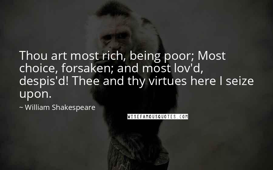 William Shakespeare Quotes: Thou art most rich, being poor; Most choice, forsaken; and most lov'd, despis'd! Thee and thy virtues here I seize upon.