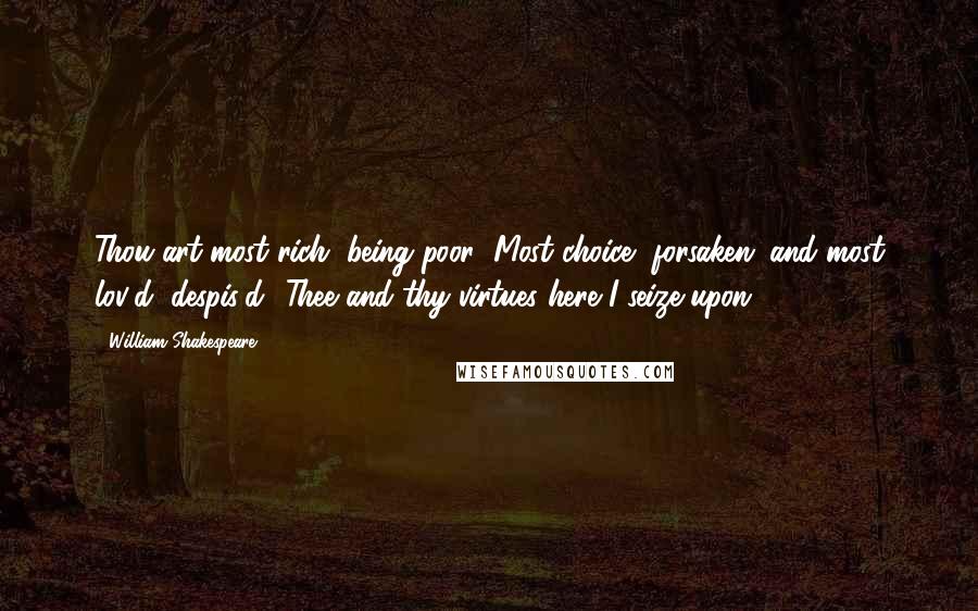 William Shakespeare Quotes: Thou art most rich, being poor; Most choice, forsaken; and most lov'd, despis'd! Thee and thy virtues here I seize upon.