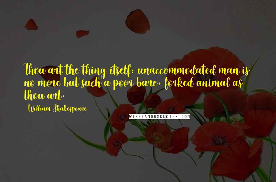 William Shakespeare Quotes: Thou art the thing itself: unaccommodated man is no more but such a poor bare, forked animal as thou art.