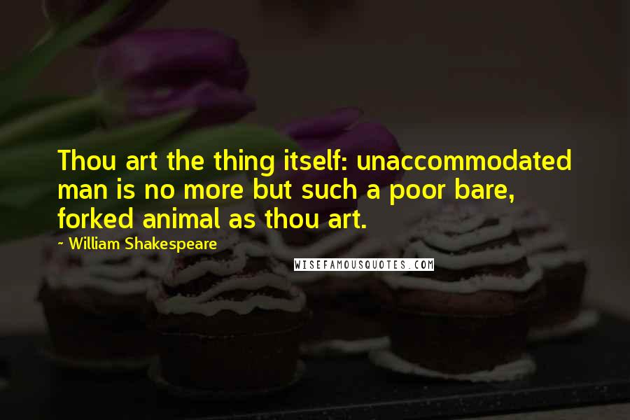 William Shakespeare Quotes: Thou art the thing itself: unaccommodated man is no more but such a poor bare, forked animal as thou art.