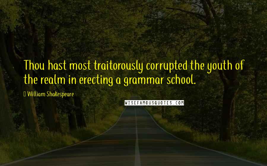 William Shakespeare Quotes: Thou hast most traitorously corrupted the youth of the realm in erecting a grammar school.