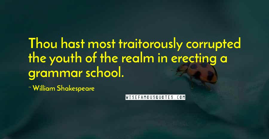 William Shakespeare Quotes: Thou hast most traitorously corrupted the youth of the realm in erecting a grammar school.