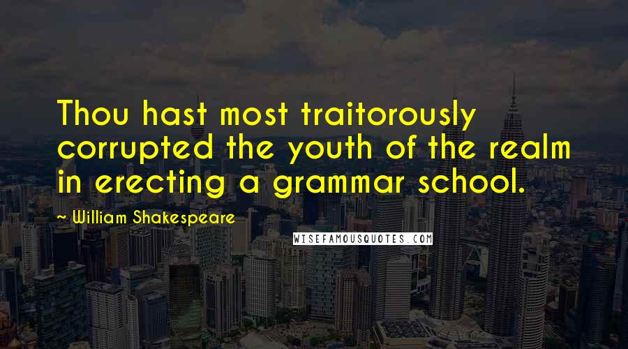 William Shakespeare Quotes: Thou hast most traitorously corrupted the youth of the realm in erecting a grammar school.