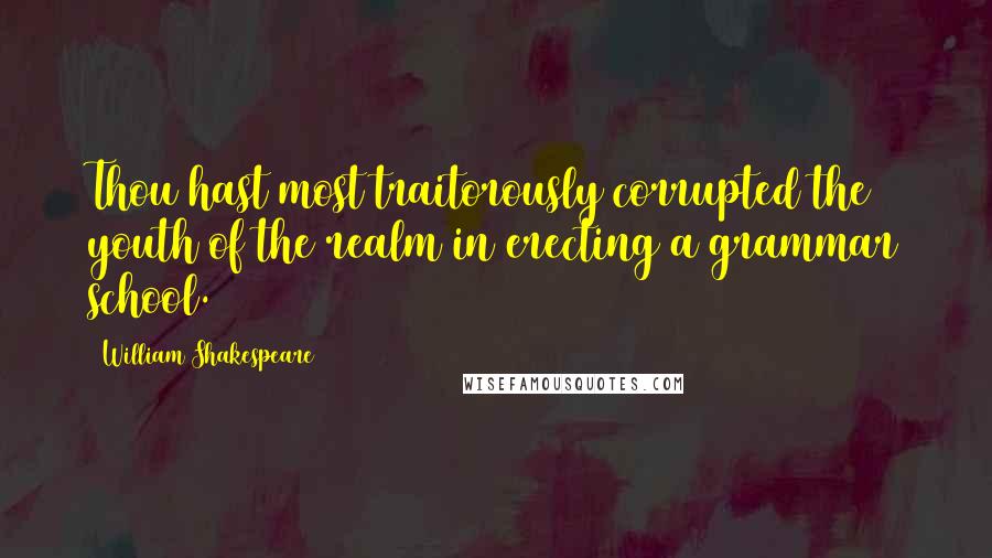 William Shakespeare Quotes: Thou hast most traitorously corrupted the youth of the realm in erecting a grammar school.