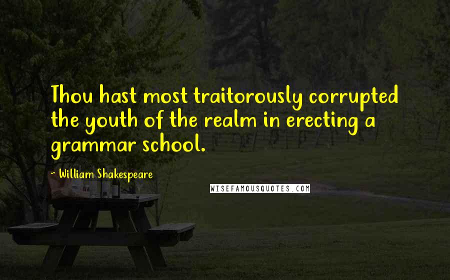 William Shakespeare Quotes: Thou hast most traitorously corrupted the youth of the realm in erecting a grammar school.