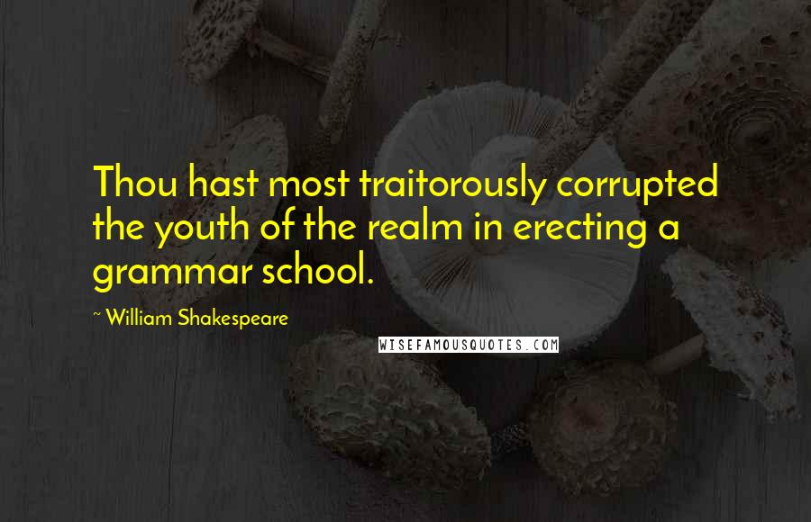 William Shakespeare Quotes: Thou hast most traitorously corrupted the youth of the realm in erecting a grammar school.