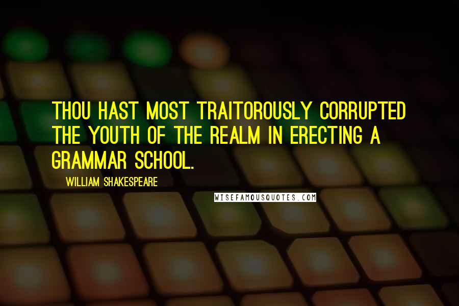 William Shakespeare Quotes: Thou hast most traitorously corrupted the youth of the realm in erecting a grammar school.