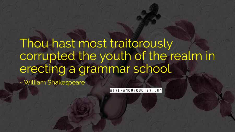 William Shakespeare Quotes: Thou hast most traitorously corrupted the youth of the realm in erecting a grammar school.