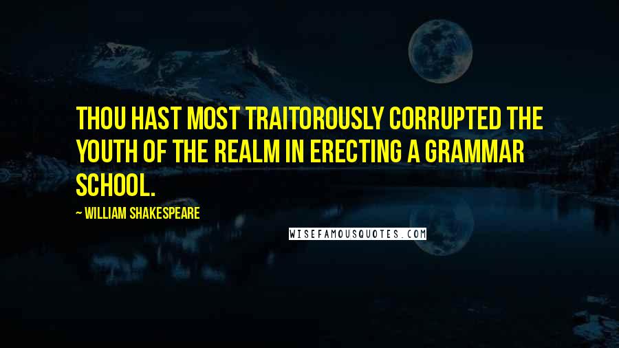 William Shakespeare Quotes: Thou hast most traitorously corrupted the youth of the realm in erecting a grammar school.