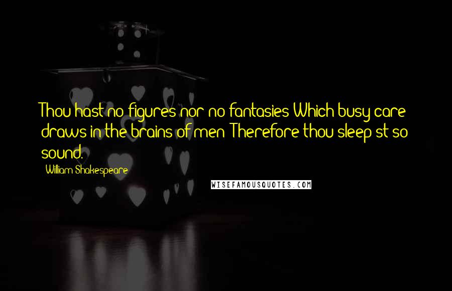 William Shakespeare Quotes: Thou hast no figures nor no fantasies Which busy care draws in the brains of men; Therefore thou sleep'st so sound.
