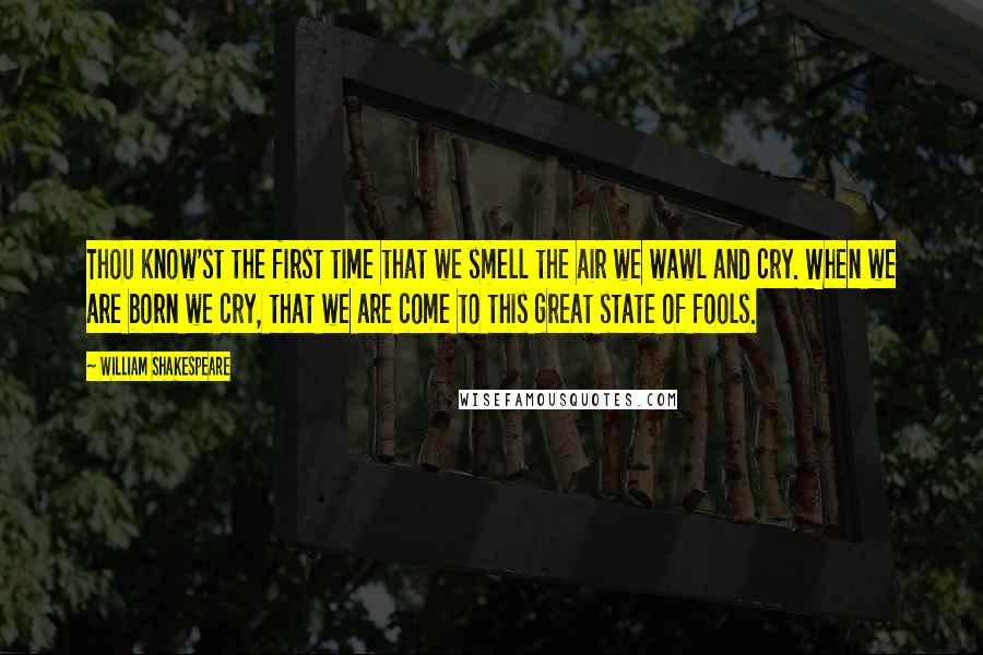 William Shakespeare Quotes: Thou know'st the first time that we smell the air we wawl and cry. When we are born we cry, that we are come to this great state of fools.