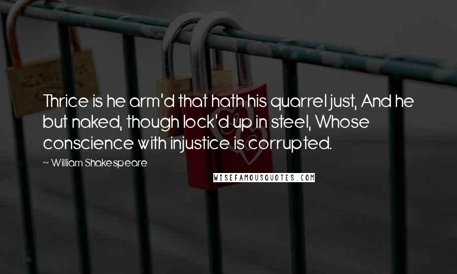 William Shakespeare Quotes: Thrice is he arm'd that hath his quarrel just, And he but naked, though lock'd up in steel, Whose conscience with injustice is corrupted.