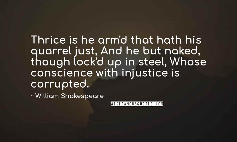 William Shakespeare Quotes: Thrice is he arm'd that hath his quarrel just, And he but naked, though lock'd up in steel, Whose conscience with injustice is corrupted.