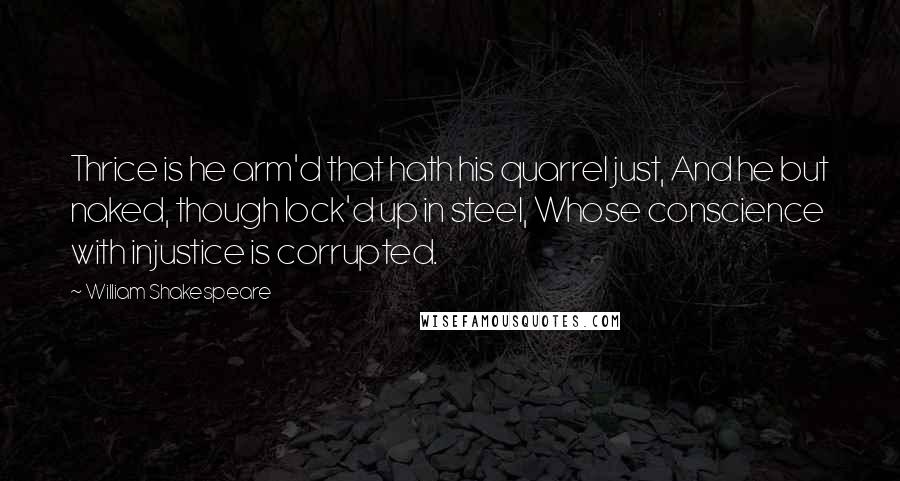 William Shakespeare Quotes: Thrice is he arm'd that hath his quarrel just, And he but naked, though lock'd up in steel, Whose conscience with injustice is corrupted.