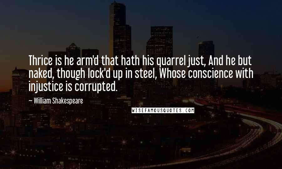 William Shakespeare Quotes: Thrice is he arm'd that hath his quarrel just, And he but naked, though lock'd up in steel, Whose conscience with injustice is corrupted.