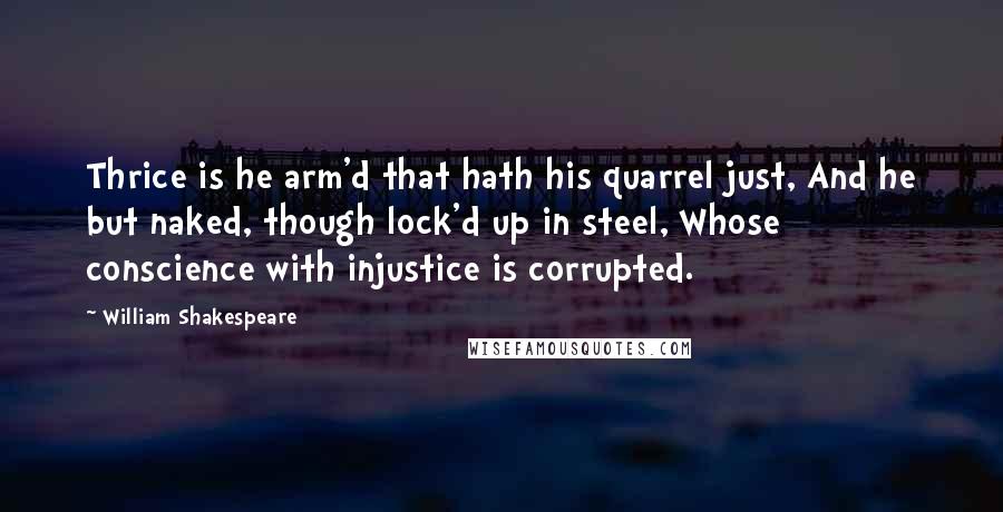 William Shakespeare Quotes: Thrice is he arm'd that hath his quarrel just, And he but naked, though lock'd up in steel, Whose conscience with injustice is corrupted.