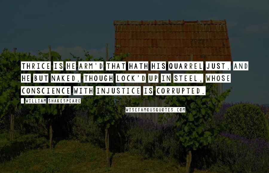 William Shakespeare Quotes: Thrice is he arm'd that hath his quarrel just, And he but naked, though lock'd up in steel, Whose conscience with injustice is corrupted.