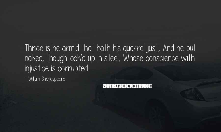 William Shakespeare Quotes: Thrice is he arm'd that hath his quarrel just, And he but naked, though lock'd up in steel, Whose conscience with injustice is corrupted.