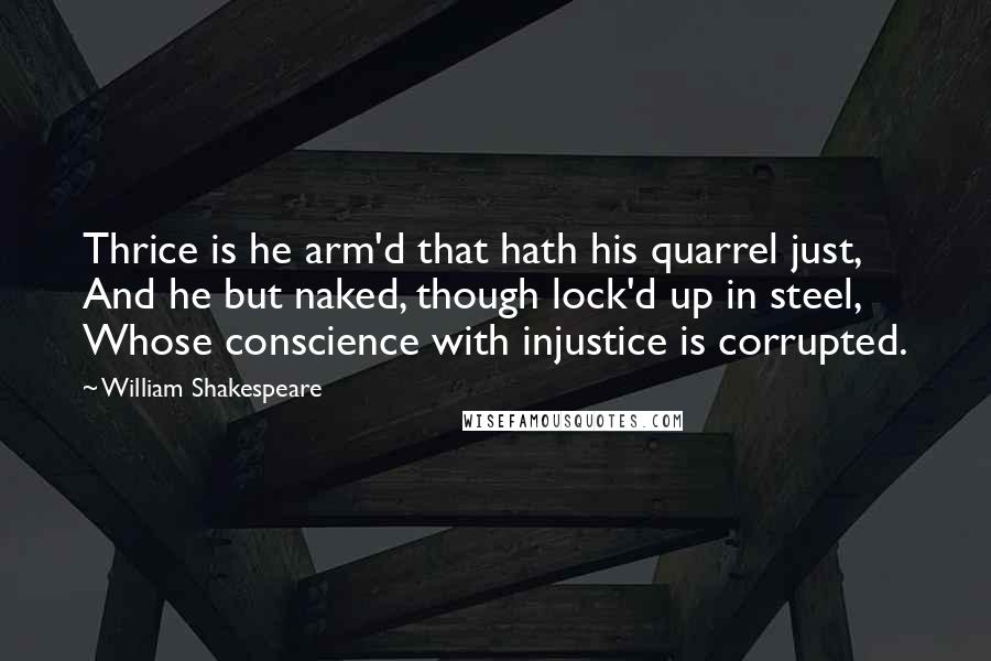 William Shakespeare Quotes: Thrice is he arm'd that hath his quarrel just, And he but naked, though lock'd up in steel, Whose conscience with injustice is corrupted.