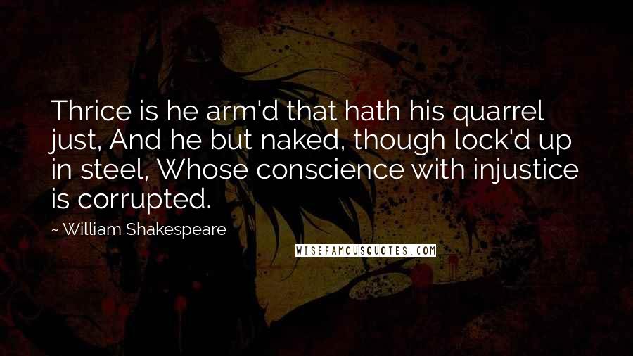 William Shakespeare Quotes: Thrice is he arm'd that hath his quarrel just, And he but naked, though lock'd up in steel, Whose conscience with injustice is corrupted.