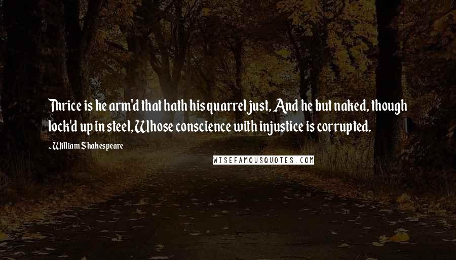 William Shakespeare Quotes: Thrice is he arm'd that hath his quarrel just, And he but naked, though lock'd up in steel, Whose conscience with injustice is corrupted.