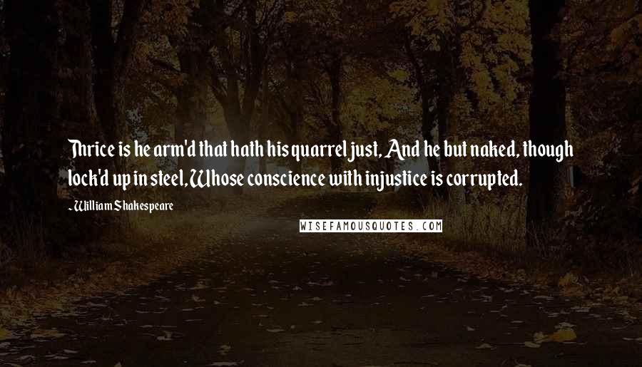 William Shakespeare Quotes: Thrice is he arm'd that hath his quarrel just, And he but naked, though lock'd up in steel, Whose conscience with injustice is corrupted.