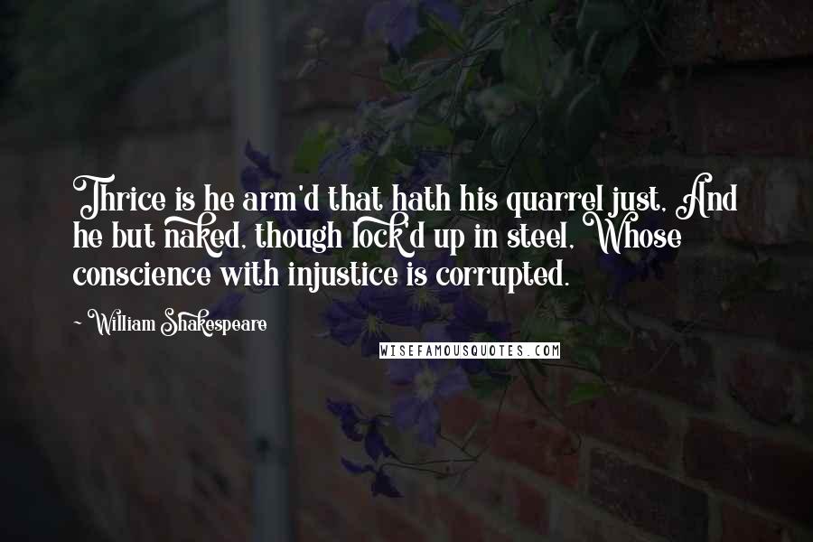 William Shakespeare Quotes: Thrice is he arm'd that hath his quarrel just, And he but naked, though lock'd up in steel, Whose conscience with injustice is corrupted.