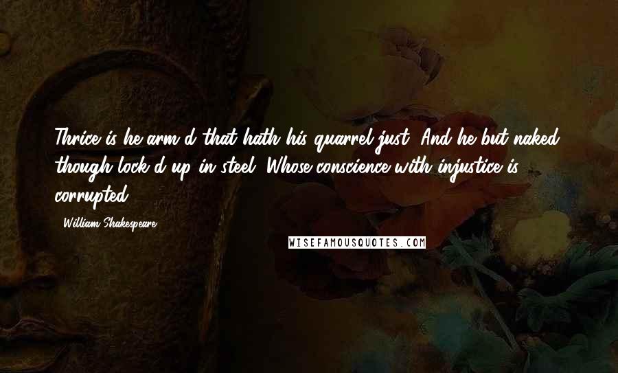 William Shakespeare Quotes: Thrice is he arm'd that hath his quarrel just, And he but naked, though lock'd up in steel, Whose conscience with injustice is corrupted.