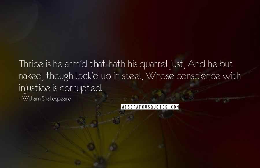 William Shakespeare Quotes: Thrice is he arm'd that hath his quarrel just, And he but naked, though lock'd up in steel, Whose conscience with injustice is corrupted.