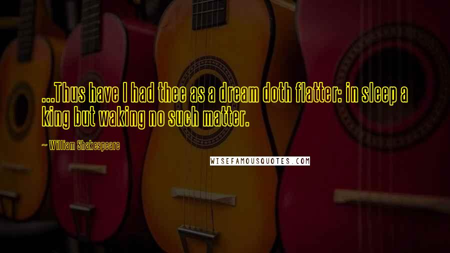 William Shakespeare Quotes: ...Thus have I had thee as a dream doth flatter: in sleep a king but waking no such matter.