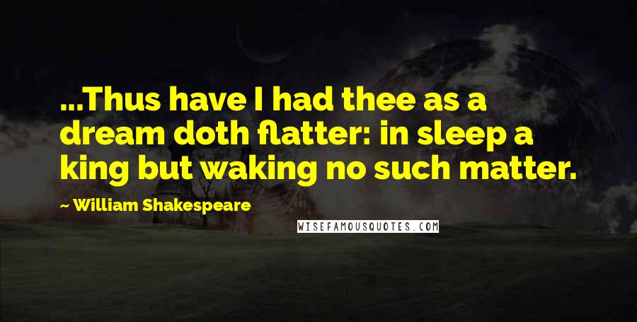 William Shakespeare Quotes: ...Thus have I had thee as a dream doth flatter: in sleep a king but waking no such matter.