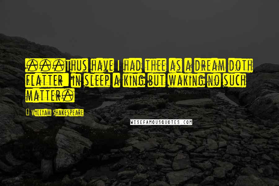 William Shakespeare Quotes: ...Thus have I had thee as a dream doth flatter: in sleep a king but waking no such matter.