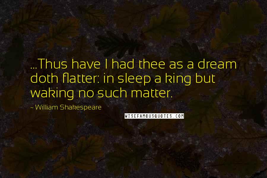 William Shakespeare Quotes: ...Thus have I had thee as a dream doth flatter: in sleep a king but waking no such matter.