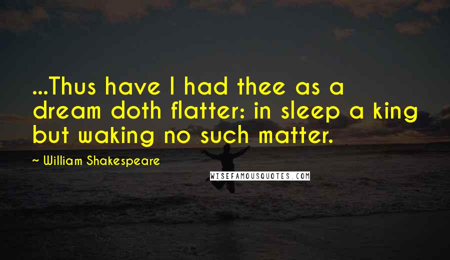 William Shakespeare Quotes: ...Thus have I had thee as a dream doth flatter: in sleep a king but waking no such matter.